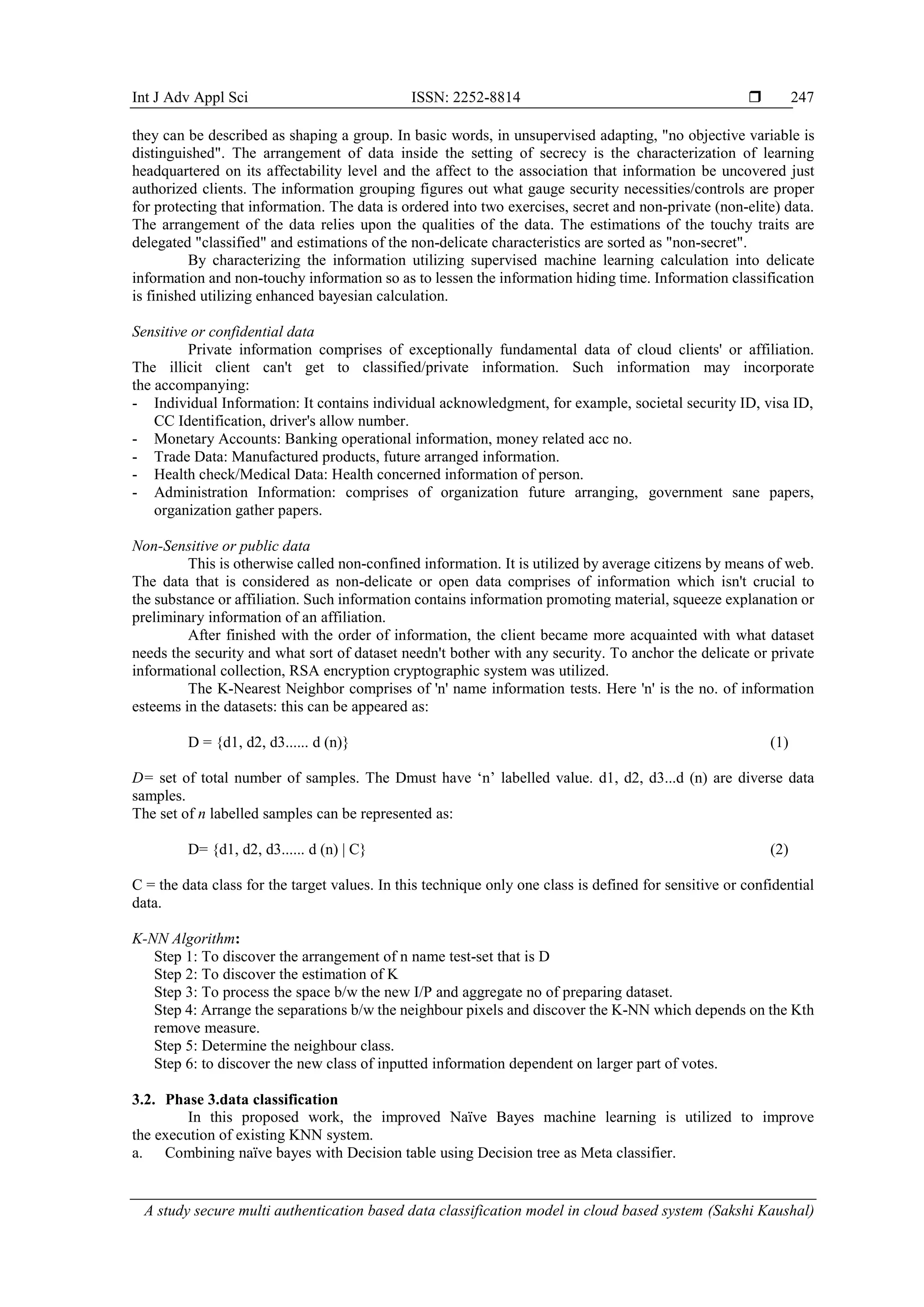 Int J Adv Appl Sci ISSN: 2252-8814  A study secure multi authentication based data classification model in cloud based system (Sakshi Kaushal) 247 they can be described as shaping a group. In basic words, in unsupervised adapting, "no objective variable is distinguished". The arrangement of data inside the setting of secrecy is the characterization of learning headquartered on its affectability level and the affect to the association that information be uncovered just authorized clients. The information grouping figures out what gauge security necessities/controls are proper for protecting that information. The data is ordered into two exercises, secret and non-private (non-elite) data. The arrangement of the data relies upon the qualities of the data. The estimations of the touchy traits are delegated "classified" and estimations of the non-delicate characteristics are sorted as "non-secret". By characterizing the information utilizing supervised machine learning calculation into delicate information and non-touchy information so as to lessen the information hiding time. Information classification is finished utilizing enhanced bayesian calculation. Sensitive or confidential data Private information comprises of exceptionally fundamental data of cloud clients' or affiliation. The illicit client can't get to classified/private information. Such information may incorporate the accompanying: - Individual Information: It contains individual acknowledgment, for example, societal security ID, visa ID, CC Identification, driver's allow number. - Monetary Accounts: Banking operational information, money related acc no. - Trade Data: Manufactured products, future arranged information. - Health check/Medical Data: Health concerned information of person. - Administration Information: comprises of organization future arranging, government sane papers, organization gather papers. Non-Sensitive or public data This is otherwise called non-confined information. It is utilized by average citizens by means of web. The data that is considered as non-delicate or open data comprises of information which isn't crucial to the substance or affiliation. Such information contains information promoting material, squeeze explanation or preliminary information of an affiliation. After finished with the order of information, the client became more acquainted with what dataset needs the security and what sort of dataset needn't bother with any security. To anchor the delicate or private informational collection, RSA encryption cryptographic system was utilized. The K-Nearest Neighbor comprises of 'n' name information tests. Here 'n' is the no. of information esteems in the datasets: this can be appeared as: D = {d1, d2, d3...... d (n)} (1) D= set of total number of samples. The Dmust have ‘n’ labelled value. d1, d2, d3...d (n) are diverse data samples. The set of n labelled samples can be represented as: D= {d1, d2, d3...... d (n) | C} (2) C = the data class for the target values. In this technique only one class is defined for sensitive or confidential data. K-NN Algorithm: Step 1: To discover the arrangement of n name test-set that is D Step 2: To discover the estimation of K Step 3: To process the space b/w the new I/P and aggregate no of preparing dataset. Step 4: Arrange the separations b/w the neighbour pixels and discover the K-NN which depends on the Kth remove measure. Step 5: Determine the neighbour class. Step 6: to discover the new class of inputted information dependent on larger part of votes. 3.2. Phase 3.data classification In this proposed work, the improved Naïve Bayes machine learning is utilized to improve the execution of existing KNN system. a. Combining naïve bayes with Decision table using Decision tree as Meta classifier. 