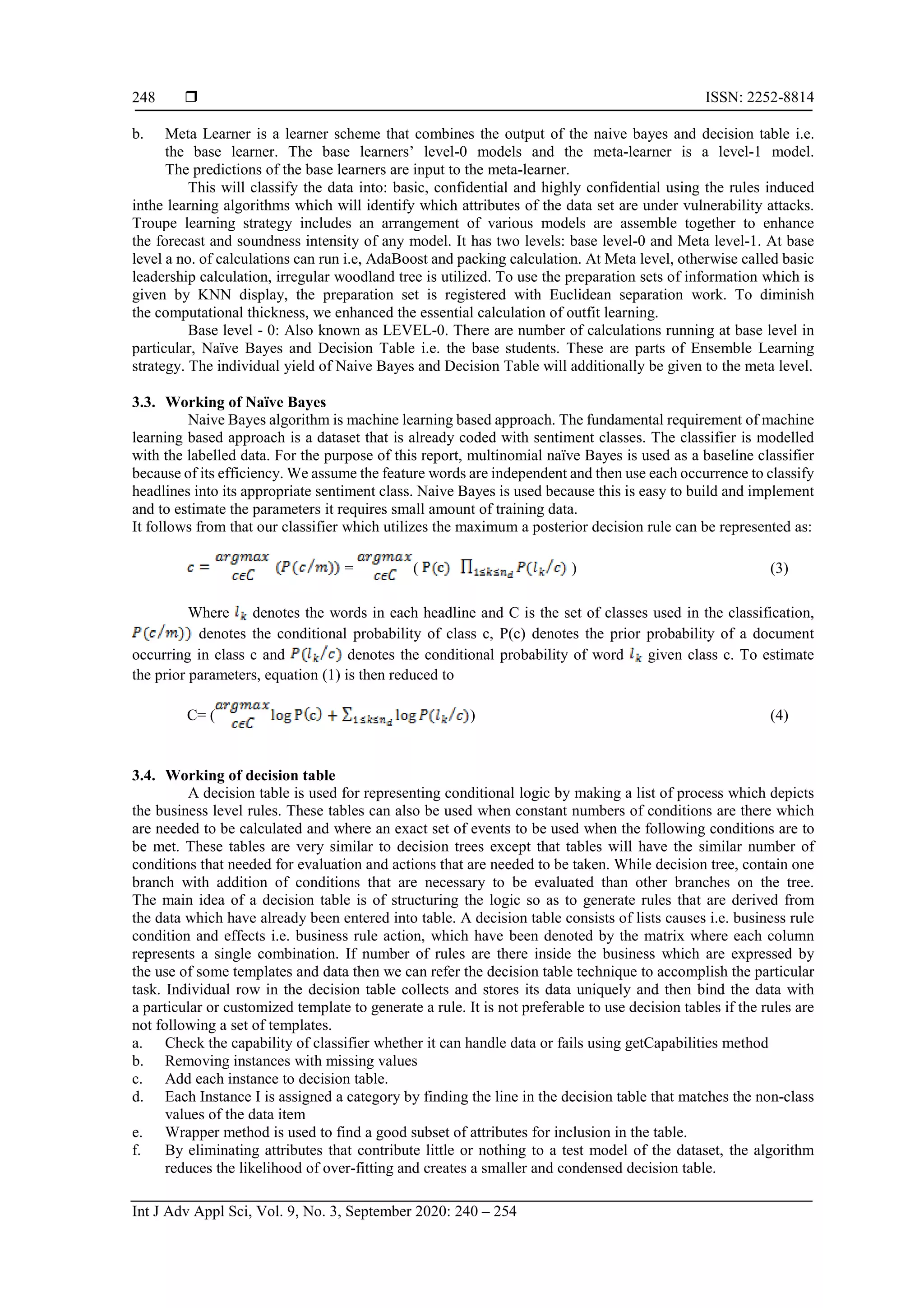  ISSN: 2252-8814 Int J Adv Appl Sci, Vol. 9, No. 3, September 2020: 240 – 254 248 b. Meta Learner is a learner scheme that combines the output of the naive bayes and decision table i.e. the base learner. The base learners’ level-0 models and the meta-learner is a level-1 model. The predictions of the base learners are input to the meta-learner. This will classify the data into: basic, confidential and highly confidential using the rules induced inthe learning algorithms which will identify which attributes of the data set are under vulnerability attacks. Troupe learning strategy includes an arrangement of various models are assemble together to enhance the forecast and soundness intensity of any model. It has two levels: base level-0 and Meta level-1. At base level a no. of calculations can run i.e, AdaBoost and packing calculation. At Meta level, otherwise called basic leadership calculation, irregular woodland tree is utilized. To use the preparation sets of information which is given by KNN display, the preparation set is registered with Euclidean separation work. To diminish the computational thickness, we enhanced the essential calculation of outfit learning. Base level - 0: Also known as LEVEL-0. There are number of calculations running at base level in particular, Naïve Bayes and Decision Table i.e. the base students. These are parts of Ensemble Learning strategy. The individual yield of Naive Bayes and Decision Table will additionally be given to the meta level. 3.3. Working of Naïve Bayes Naive Bayes algorithm is machine learning based approach. The fundamental requirement of machine learning based approach is a dataset that is already coded with sentiment classes. The classifier is modelled with the labelled data. For the purpose of this report, multinomial naïve Bayes is used as a baseline classifier because of its efficiency. We assume the feature words are independent and then use each occurrence to classify headlines into its appropriate sentiment class. Naive Bayes is used because this is easy to build and implement and to estimate the parameters it requires small amount of training data. It follows from that our classifier which utilizes the maximum a posterior decision rule can be represented as: = ( ) (3) Where denotes the words in each headline and C is the set of classes used in the classification, denotes the conditional probability of class c, P(c) denotes the prior probability of a document occurring in class c and denotes the conditional probability of word given class c. To estimate the prior parameters, equation (1) is then reduced to C= ( ) (4) 3.4. Working of decision table A decision table is used for representing conditional logic by making a list of process which depicts the business level rules. These tables can also be used when constant numbers of conditions are there which are needed to be calculated and where an exact set of events to be used when the following conditions are to be met. These tables are very similar to decision trees except that tables will have the similar number of conditions that needed for evaluation and actions that are needed to be taken. While decision tree, contain one branch with addition of conditions that are necessary to be evaluated than other branches on the tree. The main idea of a decision table is of structuring the logic so as to generate rules that are derived from the data which have already been entered into table. A decision table consists of lists causes i.e. business rule condition and effects i.e. business rule action, which have been denoted by the matrix where each column represents a single combination. If number of rules are there inside the business which are expressed by the use of some templates and data then we can refer the decision table technique to accomplish the particular task. Individual row in the decision table collects and stores its data uniquely and then bind the data with a particular or customized template to generate a rule. It is not preferable to use decision tables if the rules are not following a set of templates. a. Check the capability of classifier whether it can handle data or fails using getCapabilities method b. Removing instances with missing values c. Add each instance to decision table. d. Each Instance I is assigned a category by finding the line in the decision table that matches the non-class values of the data item e. Wrapper method is used to find a good subset of attributes for inclusion in the table. f. By eliminating attributes that contribute little or nothing to a test model of the dataset, the algorithm reduces the likelihood of over-fitting and creates a smaller and condensed decision table. 