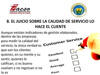 8. EL JUICIO SOBRE LA CALIDAD DE SERVICIO LO
HACE EL CLIENTE
Aunque existan indicadores de gestión elaborados.
dentro de las empresas
para medir la calidad del
servicio, la única verdad es
que son los clientes
quienes, en su mente y su
sentir, quienes lo
califican, si es bueno
vuelven y no regresan si no
lo es
 
