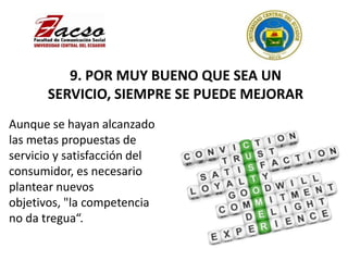 9. POR MUY BUENO QUE SEA UN
SERVICIO, SIEMPRE SE PUEDE MEJORAR
Aunque se hayan alcanzado
las metas propuestas de
servicio y satisfacción del
consumidor, es necesario
plantear nuevos
objetivos, "la competencia
no da tregua“.
 