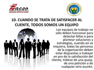10. CUANDO SE TRATA DE SATISFACER AL
CLIENTE, TODOS SOMOS UN EQUIPO
Los equipos de trabajo no
sólo deben funcionar para
detectar fallas o para
plantear soluciones y
estrategias, cuando así se
requiera, todas las personas
de la organización deben
estar dispuestas a trabajar
en pro de la satisfacción del
cliente, trátese de una queja,
de una petición o de
cualquier otro asunto.
 