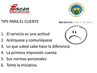 TIPS PARA EL CLIENTE
1. El servicio es una actitud
2. Acérquese y comuníquese
3. Lo que usted sabe hace la diferencia
4. La primera impresión cuenta
5. Sus normas personales
6. Tome la iniciativa.
 