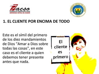 1. EL CLIENTE POR ENCIMA DE TODO
Este es el símil del primero
de los diez mandamientos
de Dios "Amar a Dios sobre
todas las cosas", en este
caso es el cliente a quien
debemos tener presente
antes que nada.
 