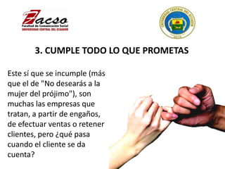 3. CUMPLE TODO LO QUE PROMETAS
Este sí que se incumple (más
que el de "No desearás a la
mujer del prójimo"), son
muchas las empresas que
tratan, a partir de engaños,
de efectuar ventas o retener
clientes, pero ¿qué pasa
cuando el cliente se da
cuenta?
 