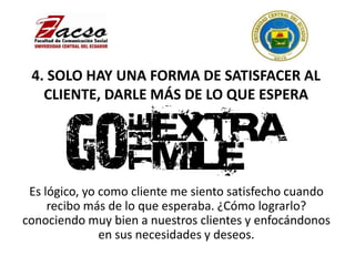 4. SOLO HAY UNA FORMA DE SATISFACER AL
CLIENTE, DARLE MÁS DE LO QUE ESPERA
Es lógico, yo como cliente me siento satisfecho cuando
recibo más de lo que esperaba. ¿Cómo lograrlo?
conociendo muy bien a nuestros clientes y enfocándonos
en sus necesidades y deseos.
 