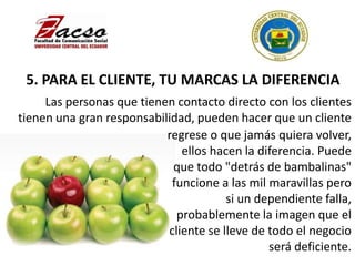 5. PARA EL CLIENTE, TU MARCAS LA DIFERENCIA
regrese o que jamás quiera volver,
ellos hacen la diferencia. Puede
que todo "detrás de bambalinas"
funcione a las mil maravillas pero
si un dependiente falla,
probablemente la imagen que el
cliente se lleve de todo el negocio
será deficiente.
Las personas que tienen contacto directo con los clientes
tienen una gran responsabilidad, pueden hacer que un cliente
 