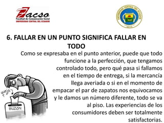 6. FALLAR EN UN PUNTO SIGNIFICA FALLAR EN
TODO
Como se expresaba en el punto anterior, puede que todo
funcione a la perfección, que tengamos
controlado todo, pero qué pasa si fallamos
en el tiempo de entrega, si la mercancía
llega averiada o si en el momento de
empacar el par de zapatos nos equivocamos
y le damos un número diferente, todo se va
al piso. Las experiencias de los
consumidores deben ser totalmente
satisfactorias.
 