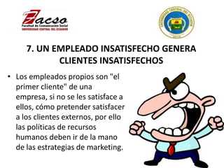 7. UN EMPLEADO INSATISFECHO GENERA
CLIENTES INSATISFECHOS
• Los empleados propios son "el
primer cliente" de una
empresa, si no se les satisface a
ellos, cómo pretender satisfacer
a los clientes externos, por ello
las políticas de recursos
humanos deben ir de la mano
de las estrategias de marketing.
 
