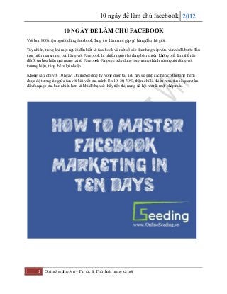 10 ngày để làm chủ facebook 2012
1 OnlineSeeding.Vn – Tin tức & Thủ thuật mạng xã hội
10 NGÀY ĐỂ LÀM CHỦ FACEBOOK
Với hơn 800 triệu người dùng, facebook đang trở thành nơi gặp gỡ hàng đầu thế giới.
Tuy nhiên, trong khi mọi người đều biết về facebook và một số các doanh nghiệp vừa vả nhỏ đã bước đầu
thực hiện marketing, bán hàng với Facebook thì nhiều người lại đang băn khoăn không biết làm thế nào
để tối ưu hóa hiệu quả mang lại từ Facebook Fanpage: xây dựng lòng trung thành của người dùng với
thương hiệu, tăng thêm lợi nhuận.
Không sao, chỉ với 10 ngày, OnlineSeeding hy vọng cuốn tài liệu này sẽ giúp các bạn có thể tăng thêm
được độ tương tác giữa fan với bài viết của mình lên 10, 20, 30%, thậm chí là nhiều hơn, fan sẽ quan tâm
đến fanpage của bạn nhiều hơn và khi đó bạn sẽ thấy tiếp thị mạng xã hội như là một phép mầu.
 