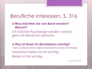 Berufliche Interessen, S. 316
 Was möchten Sie von Beruf werden?
Warum?
Ich möchte Psychologe werden, weil ich
gern mit Menschen spreche.
 Was ist Ihnen im Berufsleben wichtig?
*USE A GERUND WITH VERB IN INFINITIVE AT END OF PHRASE
Menschen helfen ist mir wichtig.
Reisen ist mir wichtig.
Oct 20 Session 29
 