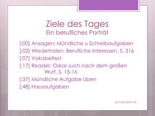 Ziele des Tages
Ein berufliches Porträt
[:00] Ansagen: Mündliche u Schreibaufgaben
[:02] Wiederholen: Berufliche Interessen, S. 316
[:07] Vokabeltest
[:17] Reader: Oskar sucht nach dem großen
Wurf, S. 15-16
[:37] Mündliche Aufgabe üben
[:48] Hausaufgaben
Oct 20 Session 29
 