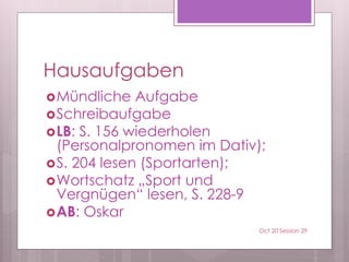 Hausaufgaben
Mündliche Aufgabe
Schreibaufgabe
LB: S. 156 wiederholen
(Personalpronomen im Dativ);
S. 204 lesen (Sportarten);
Wortschatz „Sport und
Vergnügen“ lesen, S. 228-9
AB: Oskar
Oct 20 Session 29
 