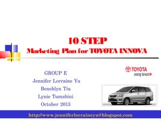 10 STEP
Marketing Plan for TOYOTA INNOVA
GROUP E
Jennifer Lorraine Yu
Benehlyn Tiu
Lynie Tumabini
October 2013
http://www.jenniferlorraineyu@blogspot.com

 