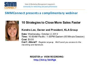 SMMConnect presents a complimentary webinar
REGISTER or VIEW RECORDING:
http://bit.ly/1bOfigb
10 Strategies to Close More Sales Faster
Kendra Lee, Owner and President, KLA Group
Date: Wednesday, October 2, 2013 
Time: 10:00AM Pacific / 1:00PM Eastern (60 Minute Session)
Cost: $0.00 
Can't Attend?  Register anyway. We'll send you access to the
recording and handouts.
 