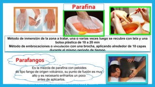 Parafangos
Método de inmersión de la zona a tratar, una o varias veces luego se recubre con tela y una
bolsa plástica de 10 a 20 min
Método de embrocaciones o vinculación con una brocha, aplicando alrededor de 10 capas
durante el mismo periodo de tiempo
Parafina
Se treta de
Es la mezcla de parafina con peloides
de tipo fango de origen volcánico, su punto de fusión es muy
alto y es necesario enfriarlos un poco
antes de aplicarlos.fango volcánico y sales
minerales como Ac. Carbónico, hierro, cal, y azufre
 