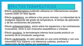 EFECTOSTERAPEUTICOS
• Efecto antiinflamatorio pudiendo utilizarse en inflamaciones excepto
cuando están en fase aguda
• Efecto analgésico, se obtiene a los pocos minutos. La intensidad de la
analgesia depende del grado de temperatura, el tiempo de aplicación
y de las condiciones del paciente.
• Efecto antiespasmódico, actúa sobre los espasmos y las contracturas
musculares, tanto si son músculos esqueléticos o vísceras.
• Efecto revulsivo, la termoterapia intensa local puede producir un
aumento de la circulación sanguínea.
• Efecto cauterizante, el calor aplicado en una zona limitada y con una
intensidad muy superior a la tolerancia cutánea, produce la
destrucción de los tejidos por quemadura
 