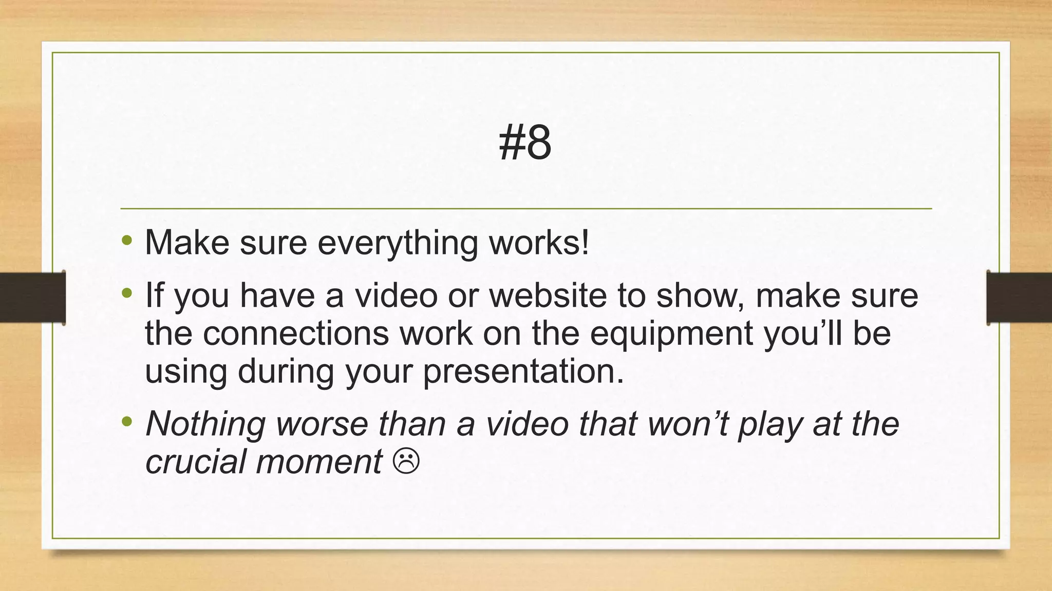 #8
• Make sure everything works!
• If you have a video or website to show, make sure
the connections work on the equipment you’ll be
using during your presentation.

• Nothing worse than a video that won’t play at the
crucial moment 

 
