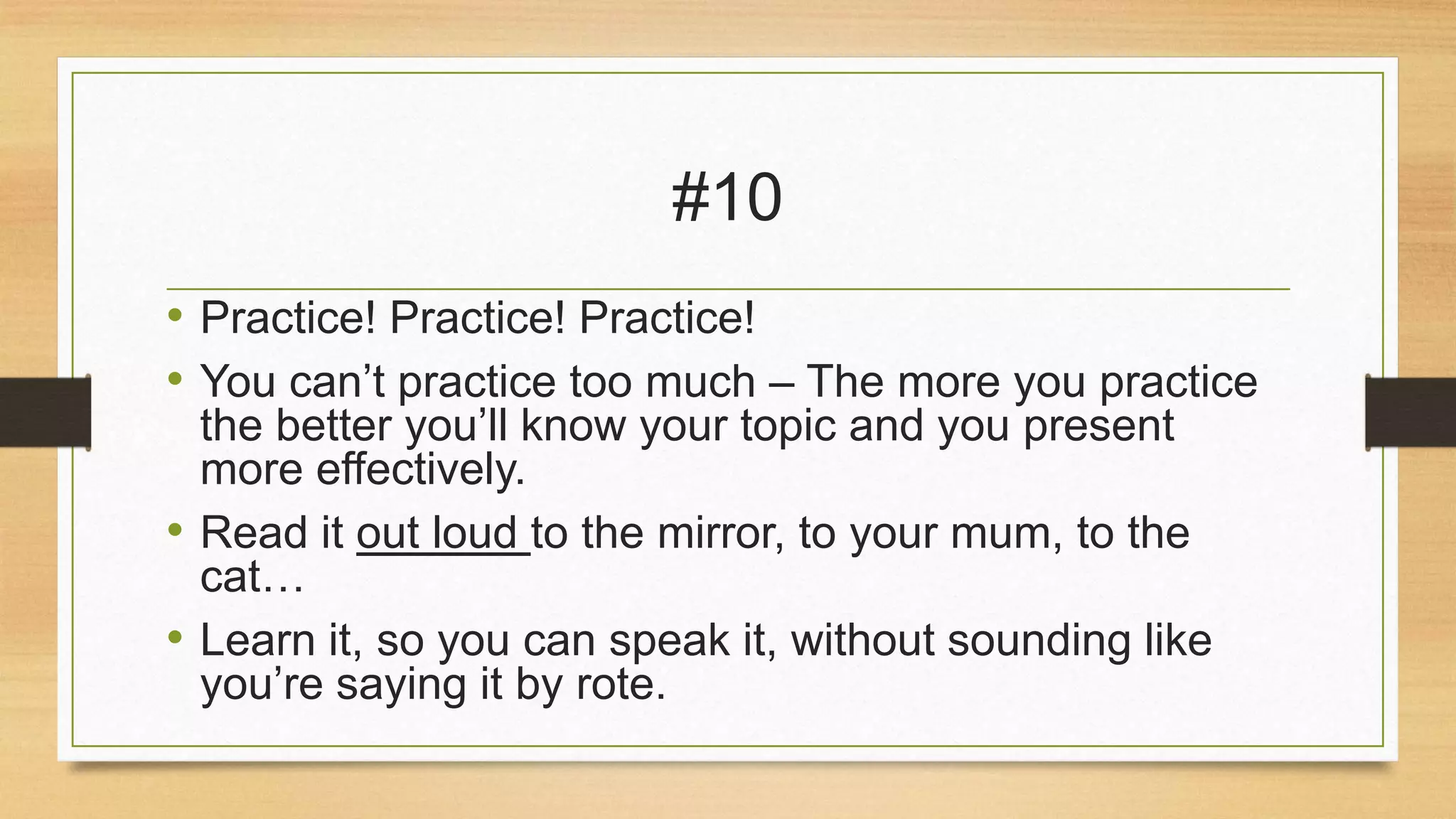 #10
• Practice! Practice! Practice!
• You can’t practice too much – The more you practice
the better you’ll know your topic and you present
more effectively.
• Read it out loud to the mirror, to your mum, to the
cat…
• Learn it, so you can speak it, without sounding like
you’re saying it by rote.

 