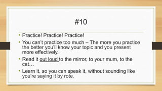 #10
• Practice! Practice! Practice!
• You can’t practice too much – The more you practice
the better you’ll know your topic and you present
more effectively.
• Read it out loud to the mirror, to your mum, to the
cat…
• Learn it, so you can speak it, without sounding like
you’re saying it by rote.

 