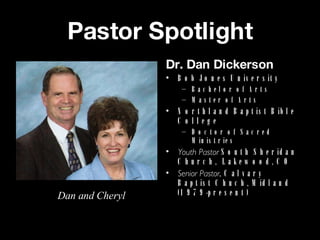 Pastor Spotlight Dr. Dan Dickerson Bob Jones University Bachelor of Arts Master of Arts Northland Baptist Bible College Doctor of Sacred Ministries Youth Pastor  South Sheridan Church,  Lakewood, CO Senior Pastor , Calvary Baptist Chuch, Midland (1979-present) Dan and Cheryl 