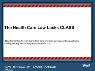 The Health Care Law Lacks CLASS

Abandonment of the ACA’s long-term care provision leaves us with a patchwork,
inadequate way to fund long-term care in the U.S.


                                                                          Place logo
                                                                         or logotype
                                                                            here,
                                                                          otherwise
                                                                         delete this.




                                                                                VIDEO
 LAW OFFICE OF DAVID PARKER                                                     BLOG
 PLLC
 
