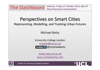 Webinar, Friday 21st October 2011, 4pm ET
                                    http://www.join.me/openplans



        Perspectives on Smart Cities
  Representing, Modelling, and Tracking Urban Futures

                             Michael Batty

                        University College London
                           m.batty@ucl.ac.uk
                                  @jmichaelbatty

                           www.casa.ucl.ac.uk
                          www.complexCity.info

CentreCentre for Advanced Spatial Analysis
       for Advanced Spatial Analysis, University College London
 