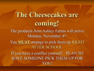 The Cheesecakes are
coming!
The products from Ashley Farms will arrive
Monday, November 4th.
You MUST arrange to pick them up RIGHT
AFTER SCHOOL
If you have a conflict yourself – PLAN TO
HAVE SOMEONE PICK THEM UP FOR
YOU!

 