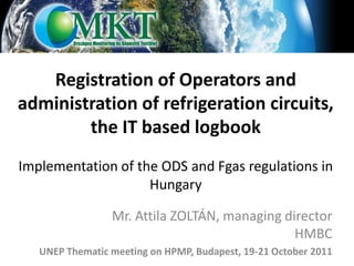 Registration of Operators and
administration of refrigeration circuits,
        the IT based logbook
Implementation of the ODS and Fgas regulations in
                    Hungary

                 Mr. Attila ZOLTÁN, managing director
                                               HMBC
   UNEP Thematic meeting on HPMP, Budapest, 19-21 October 2011
 