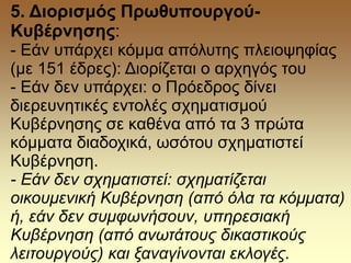 5. Διορισμός Πρωθυπουργού-
Κυβέρνησης:
- Εάν υπάρχει κόμμα απόλυτης πλειοψηφίας
(με 151 έδρες): Διορίζεται ο αρχηγός του
- Εάν δεν υπάρχει: ο Πρόεδρος δίνει
διερευνητικές εντολές σχηματισμού
Κυβέρνησης σε καθένα από τα 3 πρώτα
κόμματα διαδοχικά, ωσότου σχηματιστεί
Κυβέρνηση.
- Εάν δεν σχηματιστεί: σχηματίζεται
οικουμενική Κυβέρνηση (από όλα τα κόμματα)
ή, εάν δεν συμφωνήσουν, υπηρεσιακή
Κυβέρνηση (από ανωτάτους δικαστικούς
λειτουργούς) και ξαναγίνονται εκλογές.
 