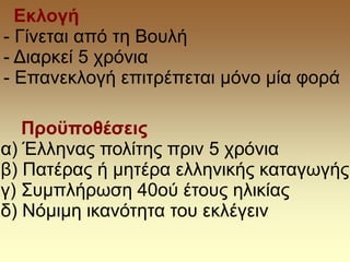 Προϋποθέσεις
α) Έλληνας πολίτης πριν 5 χρόνια
β) Πατέρας ή μητέρα ελληνικής καταγωγής
γ) Συμπλήρωση 40ού έτους ηλικίας
δ) Νόμιμη ικανότητα του εκλέγειν
Εκλογή
- Γίνεται από τη Βουλή
- Διαρκεί 5 χρόνια
- Επανεκλογή επιτρέπεται μόνο μία φορά
 
