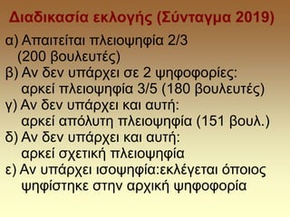 Διαδικασία εκλογής (Σύνταγμα 2019)
α) Απαιτείται πλειοψηφία 2/3
(200 βουλευτές)
β) Αν δεν υπάρχει σε 2 ψηφοφορίες:
αρκεί πλειοψηφία 3/5 (180 βουλευτές)
γ) Αν δεν υπάρχει και αυτή:
αρκεί απόλυτη πλειοψηφία (151 βουλ.)
δ) Αν δεν υπάρχει και αυτή:
αρκεί σχετική πλειοψηφία
ε) Αν υπάρχει ισοψηφία:εκλέγεται όποιος
ψηφίστηκε στην αρχική ψηφοφορία
 