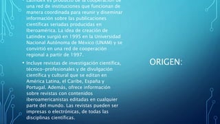 ORIGEN:
• Latindex es producto de la cooperación de
una red de instituciones que funcionan de
manera coordinada para reunir y diseminar
información sobre las publicaciones
científicas seriadas producidas en
Iberoamérica. La idea de creación de
Latindex surgió en 1995 en la Universidad
Nacional Autónoma de México (UNAM) y se
convirtió en una red de cooperación
regional a partir de 1997.
• Incluye revistas de investigación científica,
técnico-profesionales y de divulgación
científica y cultural que se editan en
América Latina, el Caribe, España y
Portugal. Además, ofrece información
sobre revistas con contenidos
iberoamericanistas editadas en cualquier
parte del mundo. Las revistas pueden ser
impresas o electrónicas, de todas las
disciplinas científicas.
 