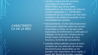 CARACTERÍSTI
CA DE LA RED:
• Latindex cuenta con dos servicios
principales de información: 1.
DIRECTORIO, que ofrece datos
bibliográficos y de contacto de todas las
revistas registradas y 2. CATÁLOGO,
compuesto por las revistas con más altos
estándares de calidad de acuerdo con la
metodología de Latindex.
• Adicionalmente, el sitio web proporciona
información específica sobre las revistas
disponibles en línea, ya sea que estén
registradas en el Directorio o calificadas al
Catálogo. En la sección ”Producción”se
brinda mayor información de estos
recursos y la forma de consultarlos.
• Latindex ofrece además acceso al texto
completo de una selección de revistas
iberoamericanas disponibles en los
portales más importantes de la región, a
 