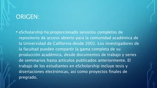 ORIGEN:
• eScholarship ha proporcionado servicios completos de
repositorio de acceso abierto para la comunidad académica de
la Universidad de California desde 2002. Los investigadores de
la facultad pueden compartir la gama completa de su
producción académica, desde documentos de trabajo y series
de seminarios hasta artículos publicados anteriormente. El
trabajo de los estudiantes en eScholarship incluye tesis y
disertaciones electrónicas, así como proyectos finales de
pregrado.
 