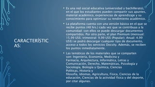 CARACTERÍSTIC
AS:
• Es una red social educativa (universidad y bachillerato),
en el que los estudiantes pueden compartir sus apuntes,
material académico, experiencias de aprendizaje y su
conocimiento para optimizar su rendimiento académico.
• La plataforma cuenta con una versión básica en el que se
recibe puntos (48 hrs.) cada vez que se contribuya a la
comunidad: con ellos se puede descargar documentos
compartidos. Por otra parte, el plan Premium (mensual:
15.99 US$; trimestral: 9.99 US$ (Popular); Anual: 4.99
US$) se podrá descargar cualquier tipo de documento,
acceso a todos los servicios Docsity. Además, se reciben
los puntos inmediatamente.
• Las temáticas de los materiales que se comparten
son: Ingeniería, Economía, Medicina y
Farmacia, Arquitectura, Informática, Letras y
Comunicación, Derecho, Matemáticas, Psicología y
Sociología, Biología y Química, Ciencias
Políticas, Historia y
filosofía, Idiomas, Agricultura, Física, Ciencias de la
educación, Ciencias de la actividad física y del deporte,
por citar algunas.
 