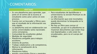 COMENTARIOS:
VENTAJAS DESVENTAJAS
• Es una plataforma para aprender, que
pone en el centro de la escena al
estudiante como actor activo en este
proceso.
• Cuenta con un buscador y filtros para
que el resultado de la información sea
más rápido.
• La plataforma está en colaboración con
varias universidades tanto nacionales
como extranjeras.
• Comunidad de estudiantes global.
• Medidas de seguridad.
• Plataforma amigable para trabajos
escolares.
• Sistema de puntos.
• Trabajo colaborativo y de competencia.
• Motiva la socialización de la
información.
• Plataforma lúdica.
• Para estudiantes de bachillerato o
universitarios la versión Premium es de
un alto costo.
• La información que está incompleta
puede desmotivar la búsqueda en la
plataforma.
• No hay un filtro para revisar el
contenido, ya que en la plataforma se
muestran documentos que están muy
mal digitalizados o solo están los
encabezados, pero no el cuerpo del
trabajo.
 