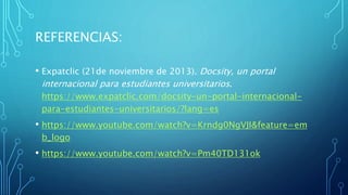 REFERENCIAS:
• Expatclic (21de noviembre de 2013). Docsity, un portal
internacional para estudiantes universitarios.
https://www.expatclic.com/docsity-un-portal-internacional-
para-estudiantes-universitarios/?lang=es
• https://www.youtube.com/watch?v=Krndg0NgVJI&feature=em
b_logo
• https://www.youtube.com/watch?v=Pm40TD131ok
 