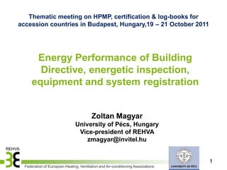 Thematic meeting on HPMP, certification & log-books for
accession countries in Budapest, Hungary,19 – 21 October 2011




       Energy Performance of Building
        Directive, energetic inspection,
      equipment and system registration


                                         Zoltan Magyar
                                University of Pécs, Hungary
                                 Vice-president of REHVA
                                    zmagyar@invitel.hu


                                                                                  1
  Federation of European Heating, Ventilation and Air-conditioning Associations
 