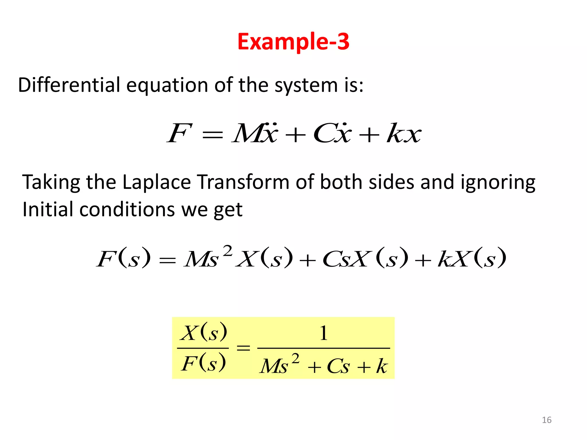 Example-3
16
Differential equation of the system is:
kx
x
C
x
M
F 

 


Taking the Laplace Transform of both sides and ignoring
Initial conditions we get
)
(
)
(
)
(
)
( s
kX
s
CsX
s
X
Ms
s
F 

 2
k
Cs
Ms
s
F
s
X


 2
1
)
(
)
(
 