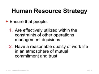 10 - 10
© 2014 Pearson Education, Inc.
Human Resource Strategy
▶ Ensure that people:
1. Are effectively utilized within the
constraints of other operations
management decisions
2. Have a reasonable quality of work life
in an atmosphere of mutual
commitment and trust
 