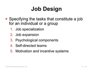 10 - 16
© 2014 Pearson Education, Inc.
Job Design
▶ Specifying the tasks that constitute a job
for an individual or a group
1. Job specialization
2. Job expansion
3. Psychological components
4. Self-directed teams
5. Motivation and incentive systems
 