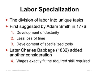 10 - 17
© 2014 Pearson Education, Inc.
Labor Specialization
▶ The division of labor into unique tasks
▶ First suggested by Adam Smith in 1776
1. Development of dexterity
2. Less loss of time
3. Development of specialized tools
▶ Later Charles Babbage (1832) added
another consideration
4. Wages exactly fit the required skill required
 