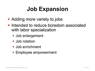10 - 18
© 2014 Pearson Education, Inc.
Job Expansion
▶ Adding more variety to jobs
▶ Intended to reduce boredom associated
with labor specialization
▶ Job enlargement
▶ Job rotation
▶ Job enrichment
▶ Employee empowerment
 