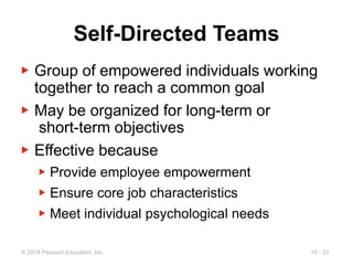 10 - 23
© 2014 Pearson Education, Inc.
Self-Directed Teams
▶ Group of empowered individuals working
together to reach a common goal
▶ May be organized for long-term or
short-term objectives
▶ Effective because
▶ Provide employee empowerment
▶ Ensure core job characteristics
▶ Meet individual psychological needs
 