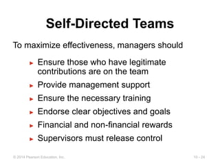 10 - 24
© 2014 Pearson Education, Inc.
Self-Directed Teams
► Ensure those who have legitimate
contributions are on the team
► Provide management support
► Ensure the necessary training
► Endorse clear objectives and goals
► Financial and non-financial rewards
► Supervisors must release control
To maximize effectiveness, managers should
 