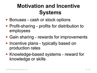 10 - 29
© 2014 Pearson Education, Inc.
Motivation and Incentive
Systems
▶ Bonuses - cash or stock options
▶ Profit-sharing - profits for distribution to
employees
▶ Gain sharing - rewards for improvements
▶ Incentive plans - typically based on
production rates
▶ Knowledge-based systems - reward for
knowledge or skills
 