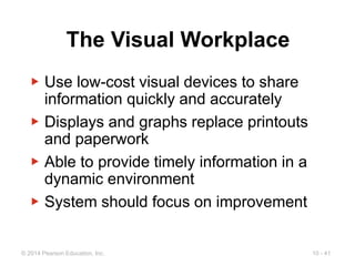 10 - 41
© 2014 Pearson Education, Inc.
The Visual Workplace
▶ Use low-cost visual devices to share
information quickly and accurately
▶ Displays and graphs replace printouts
and paperwork
▶ Able to provide timely information in a
dynamic environment
▶ System should focus on improvement
 