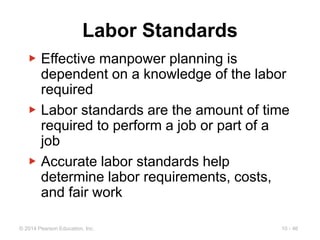 10 - 46
© 2014 Pearson Education, Inc.
Labor Standards
▶ Effective manpower planning is
dependent on a knowledge of the labor
required
▶ Labor standards are the amount of time
required to perform a job or part of a
job
▶ Accurate labor standards help
determine labor requirements, costs,
and fair work
 