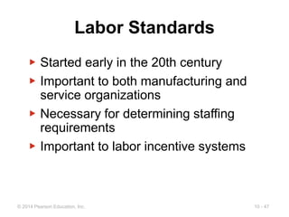 10 - 47
© 2014 Pearson Education, Inc.
Labor Standards
▶ Started early in the 20th century
▶ Important to both manufacturing and
service organizations
▶ Necessary for determining staffing
requirements
▶ Important to labor incentive systems
 