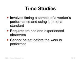 10 - 51
© 2014 Pearson Education, Inc.
Time Studies
▶ Involves timing a sample of a worker’s
performance and using it to set a
standard
▶ Requires trained and experienced
observers
▶ Cannot be set before the work is
performed
 